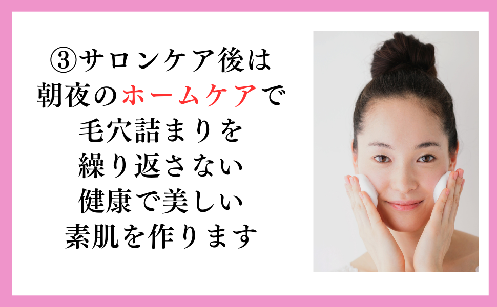 ③サロンケア後は朝夜のホームケアで毛穴詰まりを繰り返さない健康で美しい素肌を作ります