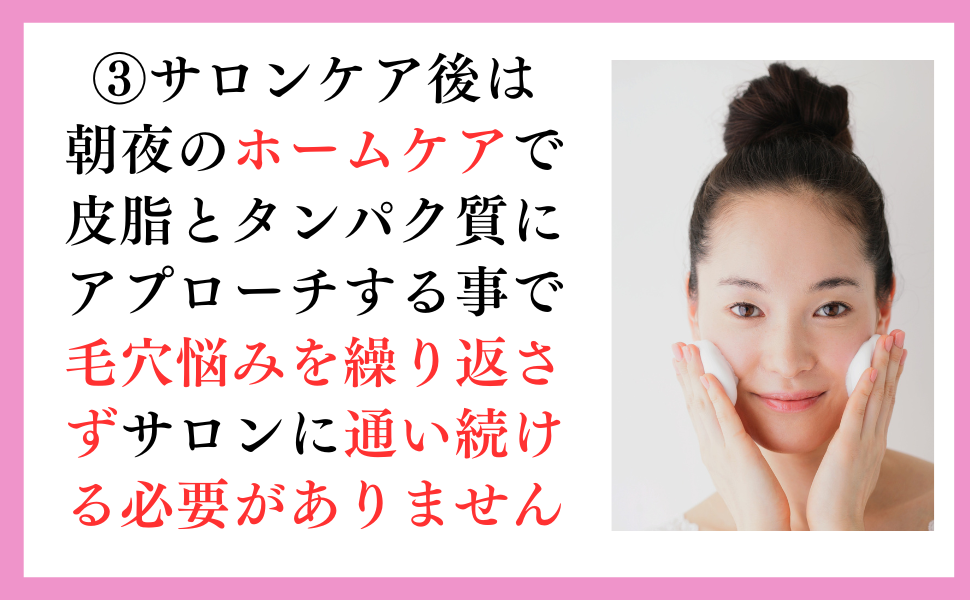 ③サロンケア後は朝夜のホームケアで皮脂とタンパク質にアプローチすることで毛穴悩みを繰り返さずサロンに通い続ける必要がありません