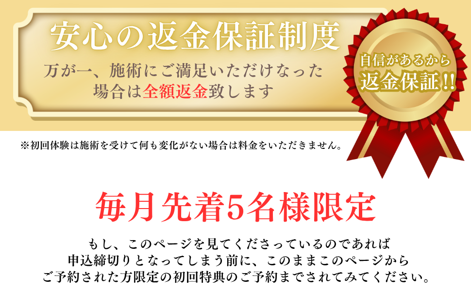 自信があるから返金保証
は施術を受けて何も変化がない場合は料金をいただきません
毎月先着５名様に限定させていただいてます。