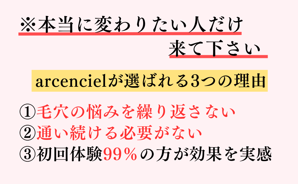 本当に変わりたい人だけ来て下さい
arcencielが選ばれる3つの理由
①毛穴の悩みを繰り返さない
②通い続ける必要がない
③初回体験99%の方が効果を実感