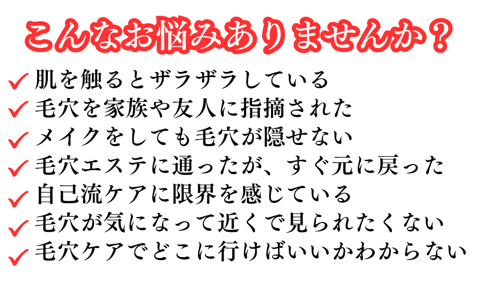こんなお悩みありませんか?
肌を触るとザラザラしている
毛穴を家族や友人に指摘された
メイクをしても毛穴が隠せない
毛穴エステに通ったが、すぐに元に戻った
自己流ケアに限界を感じている
毛穴が気になって近くで見られたくない
毛穴ケアでどこに行けばいいかわからない